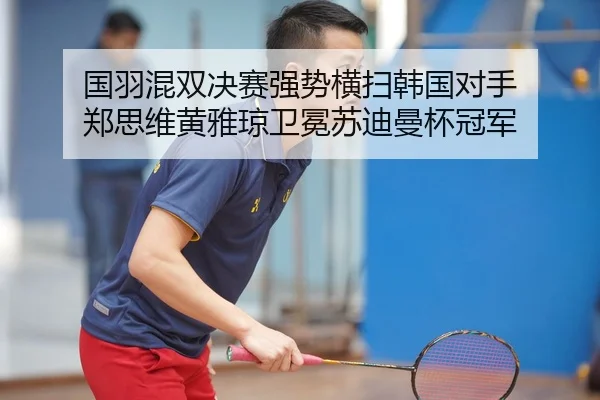 国羽混双决赛强势横扫韩国对手 郑思维黄雅琼卫冕苏迪曼杯冠军