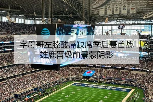字母哥左膝酸痛缺席季后赛首战 雄鹿晋级前景蒙阴影
