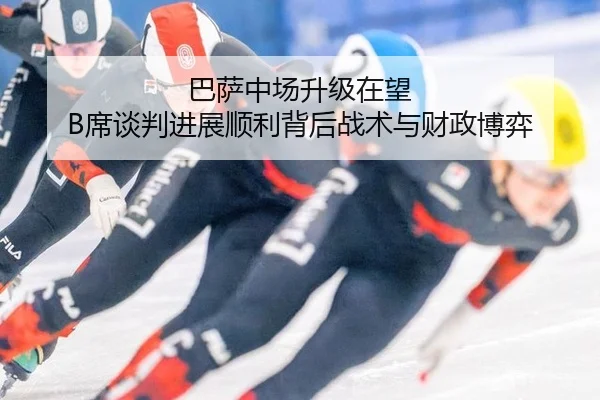 巴萨中场升级在望 B席谈判进展顺利背后战术与财政博弈