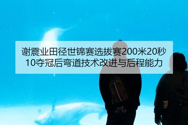 谢震业田径世锦赛选拔赛200米20秒10夺冠后弯道技术改进与后程能力